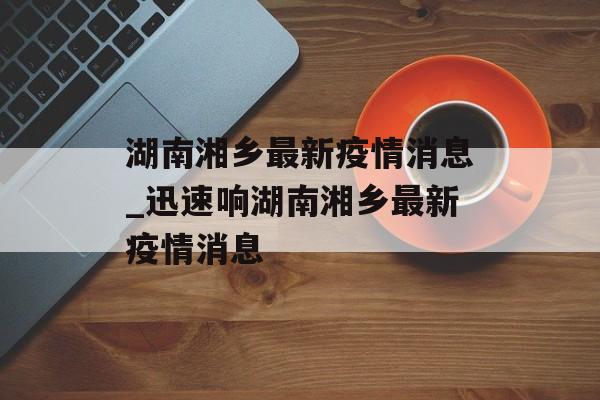 湖南湘乡最新疫情消息_迅速响湖南湘乡最新疫情消息
